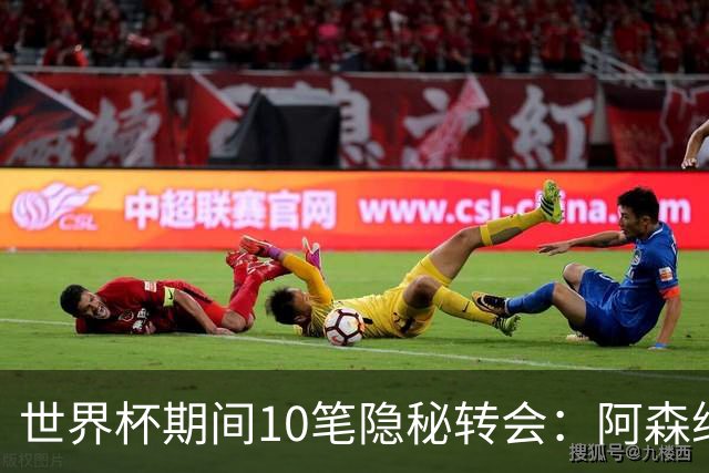 世界杯期间10笔隐秘转会：阿森纳31岁功臣告别邓弗里斯零元加盟皇马