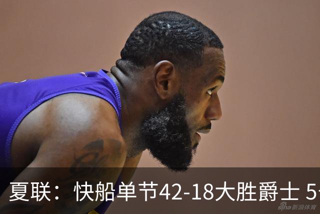 夏联：快船单节42-18大胜爵士 5号秀23分单节18分爆发榜眼23分