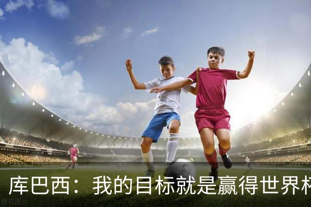 库巴西：我的目标就是赢得世界杯，能想象到自己举起奖杯的画面
