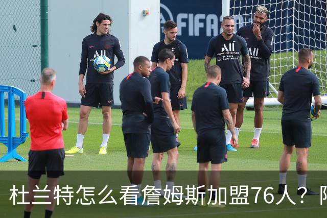 杜兰特怎么看詹姆斯加盟76人？阿杜的发言一针见血