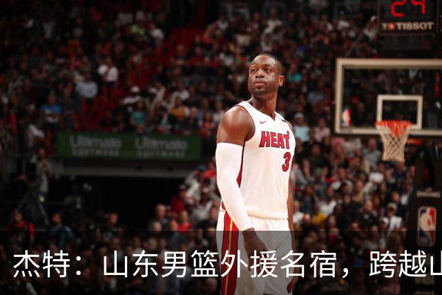 杰特：山东男篮外援名宿，跨越山海，守护中国年轻球员追梦NBA