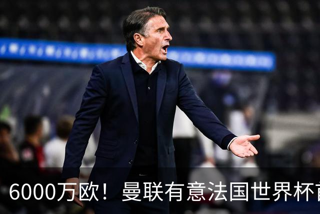 6000万欧！曼联有意法国世界杯首发 中场重建将达1.35亿镑